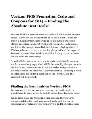 Verizon FiOS Promotion Code and
Coupons for 2014 – Finding the
Absolute Best Deals!
Verizon FiOS is a premier tele-services bundle that offers internet
access, television and home phone all in one account. Not only
that it is blazingly fast, delivering up to 500mbps per second
offered in certain locations! Working through fiber-optics lines,
you’ll find that you get incredibly fast Internet, high-quality HD
TV channels and of course, a landline phone with all the expected
features! Not only that, Wi-Fi is available for any of your wireless
devices from the same setup.
So with all this awesomeness, you would expect that this service
would be massively expensive! While the monthly charges can run
north of $100, we’ve uncovered coupon codes and promotional
codes that lower the price you’ll pay significantly. You simply need
to enter these codes upon checkout on the internet, and the
discount will be applied.
Finding the best deals on Verizon FiOS!
Verizon has terrific promotions running constantly, and you
simply have to know where to look to access these fantastic deals!
While these deals are frequently changed, and they do carry
expiration dates, they will save you a bundle and are worth
searching out. Fortunately for you, we’ve found the best resource
 