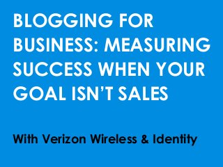 BLOGGING FOR
BUSINESS: MEASURING
SUCCESS WHEN YOUR
GOAL ISN’T SALES
With Verizon Wireless & Identity
 
