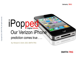 January 2011
Copyright 2011 SMITH-TRG, All rights reserved.




                                                 iPopped                Digital-Media
                                                                                        TM




                                                 Our Verizon iPhone
                                                 prediction comes true . . .
                                                 By: Richard D. Smith, CEO, SMITH-TRG




                                                                                             SMITH-TRG
 