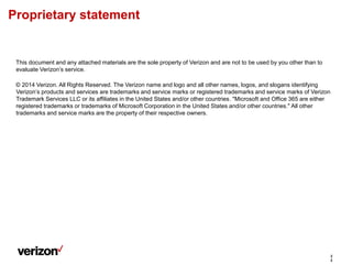 This document and any attached materials are the sole property of Verizon and are not to be used by you other than to
evaluate Verizon’s service.
© 2014 Verizon. All Rights Reserved. The Verizon name and logo and all other names, logos, and slogans identifying
Verizon’s products and services are trademarks and service marks or registered trademarks and service marks of Verizon
Trademark Services LLC or its affiliates in the United States and/or other countries. "Microsoft and Office 365 are either
registered trademarks or trademarks of Microsoft Corporation in the United States and/or other countries." All other
trademarks and service marks are the property of their respective owners.
Proprietary statement
2
2
 