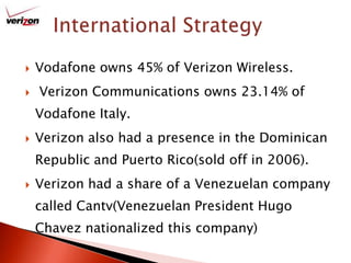 International StrategyVodafone owns 45% of Verizon Wireless. Verizon Communications owns 23.14% of Vodafone Italy.Verizon also had a presence in the Dominican Republic and Puerto Rico(sold off in 2006).Verizon had a share of a Venezuelan company called Cantv(Venezuelan President Hugo Chavez nationalized this company)