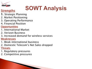 Strengths1. Strategic Planning2. Market Positioning3. Operating Performance4. Financial PositionOpportunities1. International Market2. Verizon Business 3. Increased demand for wireless services Weaknesses1. Weak international business 2. Domestic Telecom’s Net Sales droppedThreats1. Regulatory pressures 2. Competitive pressures SOWT Analysis