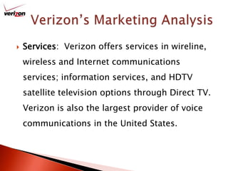 Verizon’s Marketing AnalysisServices:  Verizon offers services in wireline, wireless and Internet communications services; information services, and HDTV satellite television options through Direct TV.  Verizon is also the largest provider of voice communications in the United States.
