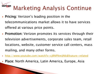 Marketing Analysis ContinuePricing: Verizon’s leading position in the telecommunications market allows it to have services offered at various price points. Promotion: Verizon promotes its services through their television advertisements, corporate sales team, retail locations, website, customer service call centers, mass mailing, and many other forms.http://www.youtube.com/watch?v=cjRNPXmiJNk&feature=relatedPlace: North America, Latin America, Europe, Asia