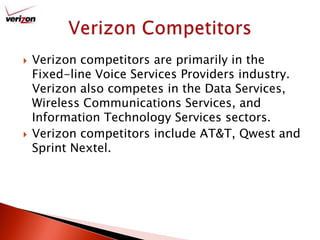 Verizon competitors are primarily in the Fixed-line Voice Services Providers industry. Verizon also competes in the Data Services, Wireless Communications Services, and Information Technology Services sectors.Verizon competitors include AT&T, Qwest and Sprint Nextel.Verizon Competitors