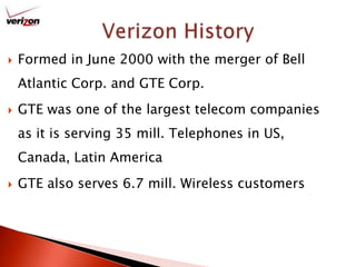 Formed in June 2000 with the merger of Bell Atlantic Corp. and GTE Corp.GTE was one of the largest telecom companies as it is serving 35 mill. Telephones in US, Canada, Latin AmericaGTE also serves 6.7 mill. Wireless customersVerizon History