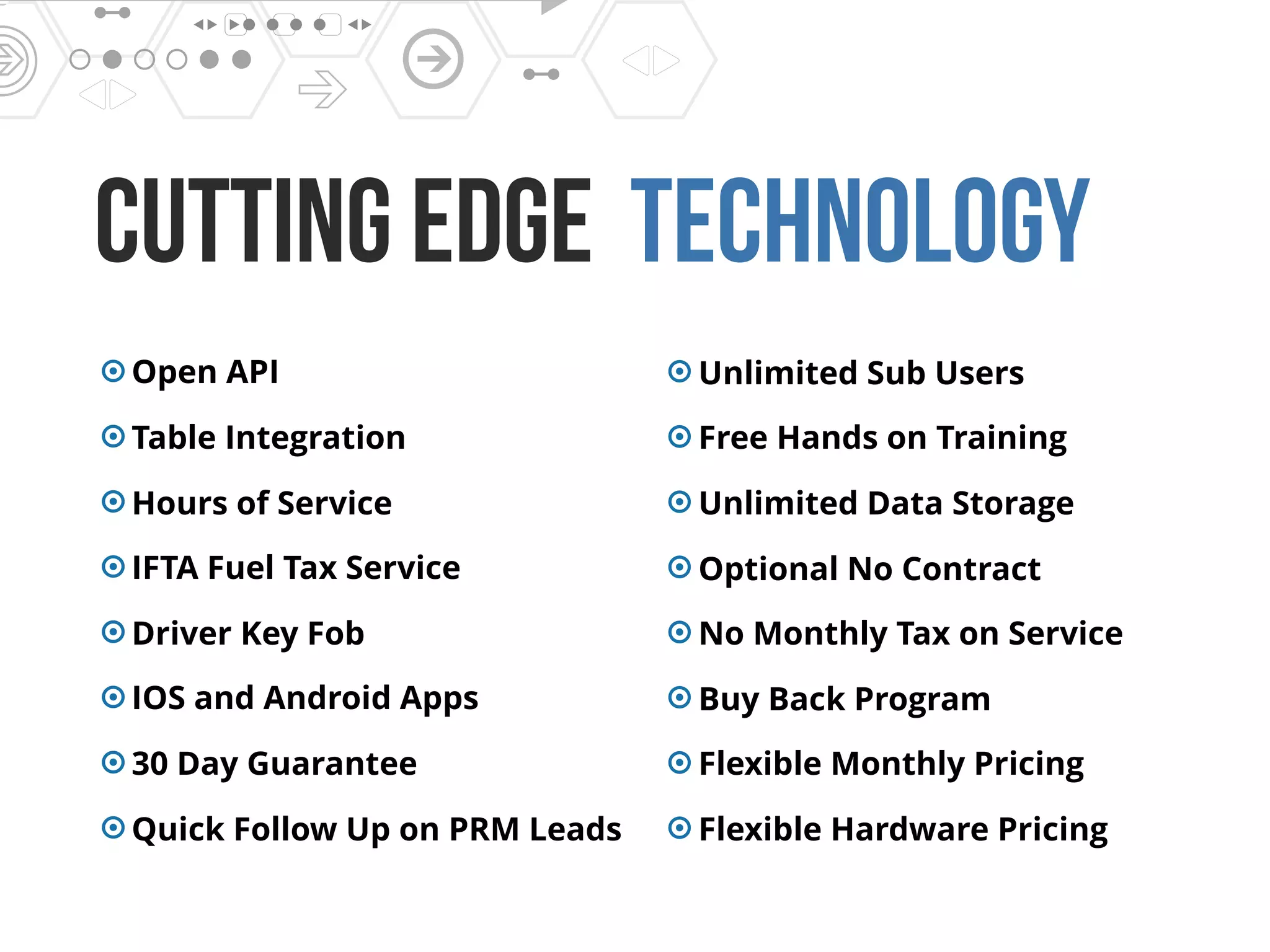 cutting edge Technology
Open API
Table Integration
Hours of Service
IFTA Fuel Tax Service
Driver Key Fob
IOS and Android Apps
30 Day Guarantee
Quick Follow Up on PRM Leads
Unlimited Sub Users
Free Hands on Training
Unlimited Data Storage
Optional No Contract
No Monthly Tax on Service
Buy Back Program
Flexible Monthly Pricing
Flexible Hardware Pricing
 