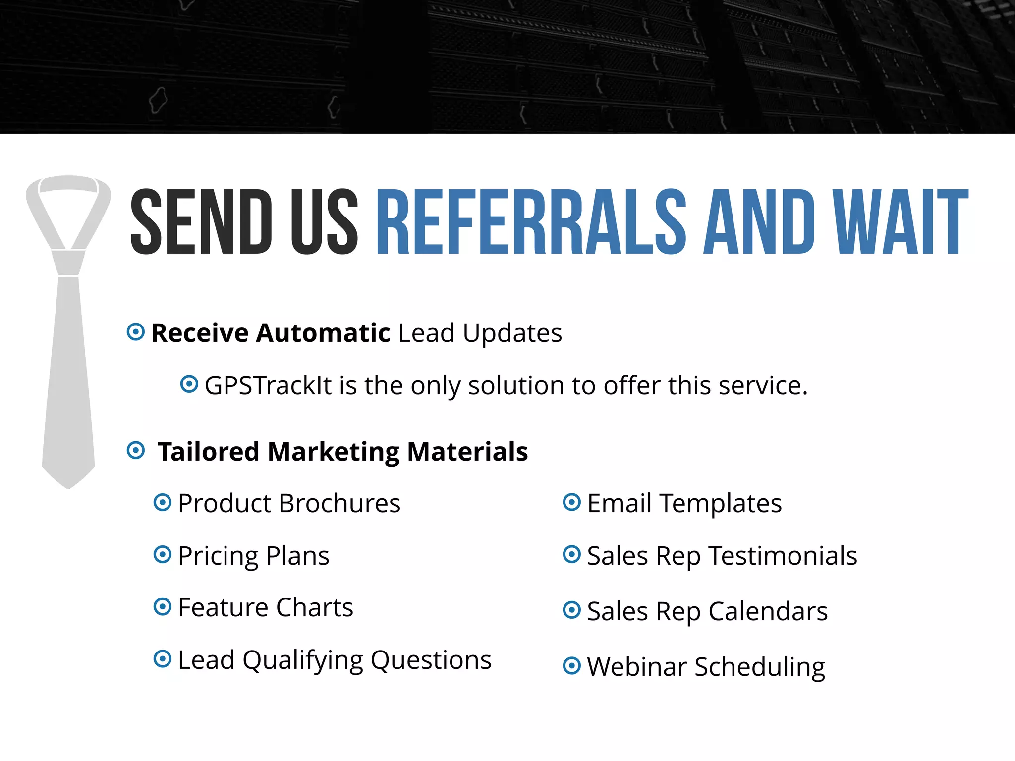 Send us Referrals and wait
Receive Automatic Lead Updates
GPSTrackIt is the only solution to oﬀer this service.
Tailored Marketing Materials
Product Brochures
Pricing Plans
Feature Charts
Lead Qualifying Questions
Email Templates
Sales Rep Testimonials
Sales Rep Calendars
Webinar Scheduling
 
