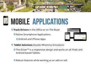 Mobile Applications
Track Drivers in the Oﬃce or on The Road
Native Smartphone Applications
Android and iPhone Apps
Tablet Solutions Double Whammy Activations
The Driver™ is a responsive design and works on all iPads and
Android based Tablets.
Robust features while working as an add on sell.
 