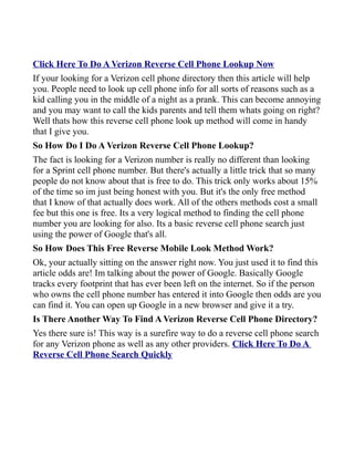 Click Here To Do A Verizon Reverse Cell Phone Lookup Now
If your looking for a Verizon cell phone directory then this article will help
you. People need to look up cell phone info for all sorts of reasons such as a
kid calling you in the middle of a night as a prank. This can become annoying
and you may want to call the kids parents and tell them whats going on right?
Well thats how this reverse cell phone look up method will come in handy
that I give you.
So How Do I Do A Verizon Reverse Cell Phone Lookup?
The fact is looking for a Verizon number is really no different than looking
for a Sprint cell phone number. But there's actually a little trick that so many
people do not know about that is free to do. This trick only works about 15%
of the time so im just being honest with you. But it's the only free method
that I know of that actually does work. All of the others methods cost a small
fee but this one is free. Its a very logical method to finding the cell phone
number you are looking for also. Its a basic reverse cell phone search just
using the power of Google that's all.
So How Does This Free Reverse Mobile Look Method Work?
Ok, your actually sitting on the answer right now. You just used it to find this
article odds are! Im talking about the power of Google. Basically Google
tracks every footprint that has ever been left on the internet. So if the person
who owns the cell phone number has entered it into Google then odds are you
can find it. You can open up Google in a new browser and give it a try.
Is There Another Way To Find A Verizon Reverse Cell Phone Directory?
Yes there sure is! This way is a surefire way to do a reverse cell phone search
for any Verizon phone as well as any other providers. Click Here To Do A
Reverse Cell Phone Search Quickly
 