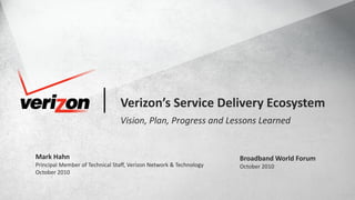1© COPYRIGHT VERIZON 2010. ALL RIGHTS RESERVED.BROADBAND WORLD FORUM, OCTOBER 2010 NETWORK & TECHNOLOGY
Verizon’s Service Delivery Ecosystem
Vision, Plan, Progress and Lessons Learned
Mark Hahn
Principal Member of Technical Staff, Verizon Network & Technology
October 2010
Broadband World Forum
October 2010
 