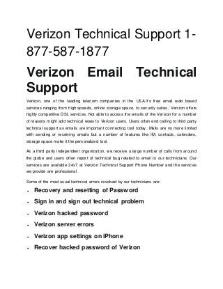 Verizon Technical Support 1-
877-587-1877
Verizon Email Technical
Support
Verizon, one of the leading telecom companies in the USA.It's free email web based
services ranging from high speeds, online storage space, to security suites, Verizon offers
highly competitive DSL services. Not able to access the emails of the Verizon for a number
of reasons might add technical woes to Verizon users. Users often end calling to third party
technical support as emails are important connecting tool today. Mails are no more limited
with sending or receiving emails but a number of features like IM, contacts, calenders,
storage space make it the personalized tool.
As a third party independent organization, we receive a large number of calls from around
the globe and users often report of technical bug related to email to our technicians. Our
services are available 24x7 at Verizon Technical Support Phone Number and the services
we provide are professional.
Some of the most usual technical errors resolved by our technicians are:
 Recovery and resetting of Password
 Sign in and sign out technical problem
 Verizon hacked password
 Verizon server errors
 Verizon app settings on iPhone
 Recover hacked password of Verizon
 
