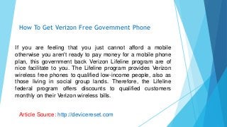 If you are feeling that you just cannot afford a mobile
otherwise you aren't ready to pay money for a mobile phone
plan, this government back Verizon Lifeline program are of
nice facilitate to you. The Lifeline program provides Verizon
wireless free phones to qualified low-income people, also as
those living in social group lands. Therefore, the Lifeline
federal program offers discounts to qualified customers
monthly on their Verizon wireless bills.
How To Get Verizon Free Government Phone
Article Source: http://devicereset.com
 