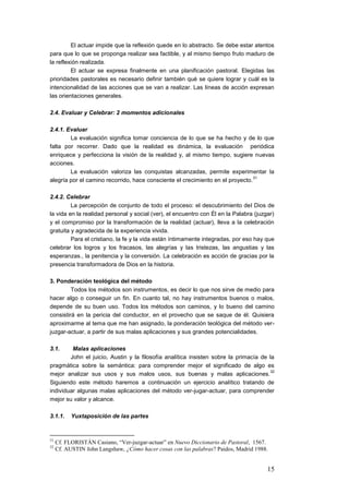 El actuar impide que la reflexión quede en lo abstracto. Se debe estar atentos
para que lo que se proponga realizar sea factible, y al mismo tiempo fruto maduro de
la reflexión realizada.
         El actuar se expresa finalmente en una planificación pastoral. Elegidas las
prioridades pastorales es necesario definir también qué se quiere lograr y cuál es la
intencionalidad de las acciones que se van a realizar. Las líneas de acción expresan
las orientaciones generales.

2.4. Evaluar y Celebrar: 2 momentos adicionales

2.4.1. Evaluar
        La evaluación significa tomar conciencia de lo que se ha hecho y de lo que
falta por recorrer. Dado que la realidad es dinámica, la evaluación periódica
enriquece y perfecciona la visión de la realidad y, al mismo tiempo, sugiere nuevas
acciones.
        La evaluación valoriza las conquistas alcanzadas, permite experimentar la
                                                                                31
alegría por el camino recorrido, hace consciente el crecimiento en el proyecto.

2.4.2. Celebrar
         La percepción de conjunto de todo el proceso: el descubrimiento del Dios de
la vida en la realidad personal y social (ver), el encuentro con Él en la Palabra (juzgar)
y el compromiso por la transformación de la realidad (actuar), lleva a la celebración
gratuita y agradecida de la experiencia vivida.
         Para el cristiano, la fe y la vida están íntimamente integradas, por eso hay que
celebrar los logros y los fracasos, las alegrías y las tristezas, las angustias y las
esperanzas., la penitencia y la conversión. La celebración es acción de gracias por la
presencia transformadora de Dios en la historia.

3. Ponderación teológica del método
         Todos los métodos son instrumentos, es decir lo que nos sirve de medio para
hacer algo o conseguir un fin. En cuanto tal, no hay instrumentos buenos o malos,
depende de su buen uso. Todos los métodos son caminos, y lo bueno del camino
consistirá en la pericia del conductor, en el provecho que se saque de él. Quisiera
aproximarme al tema que me han asignado, la ponderación teológica del método ver-
juzgar-actuar, a partir de sus malas aplicaciones y sus grandes potencialidades.

3.1.     Malas aplicaciones
        John el juicio, Austin y la filosofía analítica insisten sobre la primacía de la
pragmática sobre la semántica: para comprender mejor el significado de algo es
                                                                                      32
mejor analizar sus usos y sus malos usos, sus buenas y malas aplicaciones.
Siguiendo este método haremos a continuación un ejercicio analítico tratando de
individuar algunas malas aplicaciones del método ver-jugar-actuar, para comprender
mejor su valor y alcance.

3.1.1.     Yuxtaposición de las partes



31
     Cf. FLORISTÁN Casiano, “Ver-juzgar-actuar” en Nuevo Diccionario de Pastoral, 1567.
32
     Cf. AUSTIN John Langshaw, ¿Cómo hacer cosas con las palabras? Paidos, Madrid 1988.


                                                                                       15
 
