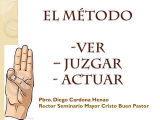 EL MÉTODO
-VER
– JUZGAR
- ACTUAR
Pbro. Diego Cardona Henao
Rector Seminario Mayor Cristo Buen Pastor
 
