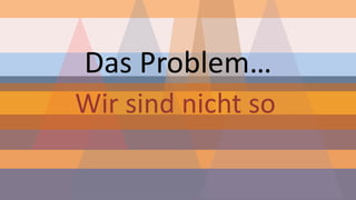 Das Problem… 
Wir sind nicht so  