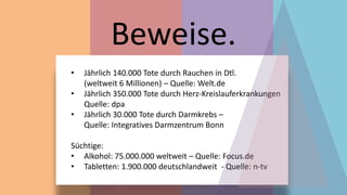 Beweise. 
•Jährlich 140.000 Tote durch Rauchen in Dtl. (weltweit 6 Millionen) – Quelle: Welt.de 
•Jährlich 350.000 Tote durch Herz-Kreislauferkrankungen Quelle: dpa 
•Jährlich 30.000 Tote durch Darmkrebs – Quelle: Integratives Darmzentrum Bonn Süchtige: 
•Alkohol: 75.000.000 weltweit – Quelle: Focus.de 
•Tabletten: 1.900.000 deutschlandweit - Quelle: n-tv  