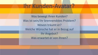 Ihr Kunden-Avatar? 
Was bewegt Ihren Kunden? 
Was ist sein/ihr brennendstes Problem? 
Wovon träumt er? 
Welche Wünsche hat er in Bezug auf Ihr Angebot? 
Was erwartet er von Ihnen?  