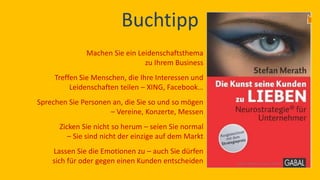Buchtipp 
Machen Sie ein Leidenschaftsthema zu Ihrem Business 
Treffen Sie Menschen, die Ihre Interessen und Leidenschaften teilen – XING, Facebook… 
Sprechen Sie Personen an, die Sie so und so mögen – Vereine, Konzerte, Messen 
Zicken Sie nicht so herum – seien Sie normal – Sie sind nicht der einzige auf dem Markt 
Lassen Sie die Emotionen zu – auch Sie dürfen sich für oder gegen einen Kunden entscheiden  