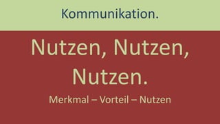 Nutzen, Nutzen, Nutzen. 
Kommunikation. 
Merkmal – Vorteil – Nutzen  