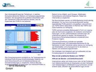 Das Individualprofil zeigt den Teilnehmern, in welchen            Dadurch ist es möglich, auch Gruppen, Abteilungen,
Kompetenz-Bereichen Stärken und Verbesserungspotentiale           Verkaufsteams verschiedener Regionen, Filialen etc.
bestehen. Die dazugehörende qualitative Interpretation gibt       miteinander zu vergleichen.
den Teilnehmern erste Informationen darüber, was die
                                                                  Die Branchendaten werden von MFM Marketing GmbH ständig
Ergebnisse des Profils für sie bedeuten.
                                                                  aktualisiert. Für neu hinzu kommende Branchen werden
                                                                  eigenständige Profile generiert und gepflegt. Lizenznehmern
                                                                  von TOPSI stehen diese Daten im Rahmen des TOPSI User
                                                                  Clubs kostenlos zur Verfügung.
                                                                  TOPSI wird als komplettes Medienpaket in Form von Leasing
                                                                  oder als Kauf-Lizenz angeboten. Es existieren verschiedene
                                                                  Fassungen, um den unterschiedlichen Anforderungen der
                                                                  Unternehmen gerecht zu werden. Die Anpassung an
                                                                  firmeninterne Sicherheitsarchitekturen ist jederzeit ohne
                                                                  Probleme möglich.
                                                                  Technische Einweisung und/oder ein spezieller
                                                                  Gesprächsführungs- und Interpretationsworkshop für die
                                                                  Nacharbeit mit dem Teilnehmer stehen ebenso zur Verfügung,
                                                                  wie Arbeitsblätter und Lernprogramme für die Arbeit an
                                                                  Stärken und Verbesserungspotentialen.
                                                                  Die Unterlagen sind didaktisch sehr gut aufbereitet und das
                                                                  Compterprogramm ist selbsterklärend.
                                                  Abb.2
                                                                  Was ist der praktische Nutzen von TOPSI?
Das Computerprogramm ermöglicht es, die Testergebnisse im
Individual-Profil mit einem firmenindividuellen Sollprofil, mit   Hilfe bei der Berater- und Verkäuferauswahl
einem Branchenprofil und mit Selbsteinschätzung und               Unternehmen sehen sich heute immer mehr mit der Forderung
Fremdeinschätzungen zu vergleichen. Ebenso lässt das              nach Selbstverwirklichung am Arbeitsplatz und dem Verlangen
Programm beliebige Gruppierungen von Individual-Profilen zu.      nach Selbständigkeit und Mitbestimmung konfrontiert. Auf der
  MFM Marketing                                                  anderen Seite, erfordern die wirtschaftliche Lage und der
 GmbH                                                                                       6
 