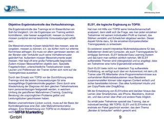 Objektive Ergebniskontrolle des Verkaufstrainings.               ELSY, die logische Ergänzung zu TOPSI.
Die Ergebniskontrolle des Trainings ist im Wesentlichen ein      Hat man mit Hilfe von TOPSI seine Verkaufsmannschaft
Soll-/Ist-Vergleich. Um die Ergebnisse von Training wirklich     analysiert, dann stellt sich die Frage, wie man jeden einzelnen
kontrollieren, oder besser ausgedrückt, messen zu können,        Teilnehmer mit seinem individuellen Profil so trainiert, das
müssen zunächst einmal bestimmte Voraussetzungen erfüllt         Stärken verstärkt und Schwächen abgebaut werden. Dieser
sein.                                                            Aspekt führte dazu, für die einzelnen Kompetenzfelder
                                                                 Trainingspakete zu entwickeln.
Die Messinstrumente müssen tatsächlich das messen, was sie
vorgeben, messen zu können; d.h. sie dürfen nicht nur erlernte   Es existieren sowohl interaktive Multimediabausteine für das
Kenntnisse abfragen. Es muss vor allem gemessen werden, ob       Selbstlernen direkt am Computer, als auch Trainingspakete für
der Berater oder Verkäufer auch seine Verhaltensmuster           eintägige Seminare. ELSY bedeutet Easy Learning System
geändert hat. Außerdem müssen Messinstrumente exakt              und das kann man wirklich wörtlich nehmen. Mit ELSY
messen. Hier liegt oft eine große Fehlerquelle begründet.        aufbereitete Themen sind videogestützt und so angelegt, dass
Zudem müssen Messverfahren objektiv sein. Spezielle              ein Teilnehmer eine hohe Eigenaktivität entwickelt.
Fragetechniken, unterschiedliche Testsituationen sowie
                                                                 Doch ELSY biete nicht nur didaktisch Top aufbereitete
Launen und Präferenzen der Trainer dürfen sich nicht auf die
                                                                 Fortbildung, es verfügt auch über ein Autorentool, mit dem z.B.
Testergebnisse auswirken.
                                                                 Trainer oder PE-Mitarbeiter ohne Programmierkenntnisse aus
Durch den Einsatz von TOPSI vor der Durchführung eines           vorhandenen Multimediabausteinen neue Bausteine
Trainings sind die besten Voraussetzungen für eine               zusammenstellen können oder eigenen Content einfach und
aussagefähige Ergebniskontrolle gegeben. Denn durch eine         sicher bereitstellen können. Das alles funktioniert intuitiv und
Wiederholung der Diagnose mit dem gleichen Teilnehmerkreis       per Copy/Paste oder Drag&Drop.
kann personenbezogen festgestellt werden, in welchem
                                                                 Mit der Entwicklung von ELSYonline wird darüber hinaus das
Umfang die getroffenen Maßnahmen (Training, Coaching,
                                                                 Lernen über Smartphones, wie iPhone, Blackberry, Android
Beratung) die ursprünglichen Probleme gelöst und
                                                                 etc. und das Lernen über iPad und andere Pads möglich.
Leistungslücken geschlossen haben.
                                                                 So erhält jeder Teilnehmer speziell das Training, das er
Bleiben unannehmbare Lücken zurück, muss auf der Basis der
                                                                 individuell benötigt. Mit TOPSI, ELSY und ELSYonline ist
Kontrollergebnisse eine Ziel- oder Maßnahmenkorrektur
                                                                 erstmals ein Paket geschnürt worden, das dem Thema
erfolgen. Eine Wiederholung von TOPSI ist im Abstand von
                                                                 „Beraten & Verkaufen“ wirklich gerecht wird.
  MFM Marketing
sechs Monaten zu empfehlen.

 GmbH                                                                                        9
 
