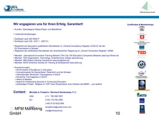 Wir engagieren uns für Ihren Erfolg. Garantiert!                                                                           Certificates & Memberships

 • Kunden: Überwiegend Global Player und Marktführer

 > Unternehmensbezogen:

 • Zertifiziert nach ISO 9000 ff
 • Zertifiziert nach CSL 1037.1 : 2007-01

 • Registriert als besonders qualifizierter Dienstleister im „Central Consultancy Register of DG1A“ bei der
   EU Kommission in Brüssel
 • Registriert als zertifizierter Dienstleister der amerikanischen Regierung im „Central Contractors Register“ (SAM)

 • Member: International Innovative Training Network (The Top 100 Education Companies Network) www.top100net.net
 • Member: TED Organization, Technology, Entertainment, Design www.ted.org
 • Member: IMS Global Learning Consortium www.imsglobal.org
 • Member: ASTD American Society for Training & Development www.astd.org

 • Auszeichnungen:
   • World Award of Excellence in Education
   • Innovationspreis für Deutschland, Österreich und die Schweiz
   • Internationaler Deutscher Trainingspreis in GOLD
   • Deutscher Trainingspreis in GOLD
   • Award of Masters
   • Award for Outstanding Services in Continuing Education
   • Zeitweiliges Projekt - Mitglied im TOP-Team Deutschland, eine Initiative des BMWi ...und weitere



 Contact:          Michelle A. Freeborn / Reinhard Semkowsky Ph.D.
                   USA:              (+1) 760.598.7827
                   EU:               (+49) 170.795.3850
                                     (+49) 4123.9222.666
                   email:            iclcalifornia@roadrunner.com
 MFM Marketing                      mail@mfmworld.de
GmbH                                                                                                                   10
 