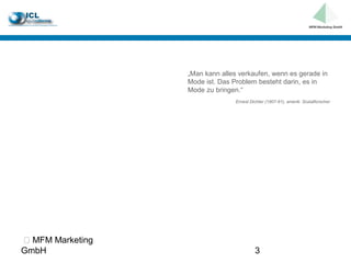 „Man kann alles verkaufen, wenn es gerade in
                  Mode ist. Das Problem besteht darin, es in
                  Mode zu bringen.“
                                 Ernest Dichter (1907-91), amerik. Sozialforscher




 MFM Marketing
GmbH                                      3
 