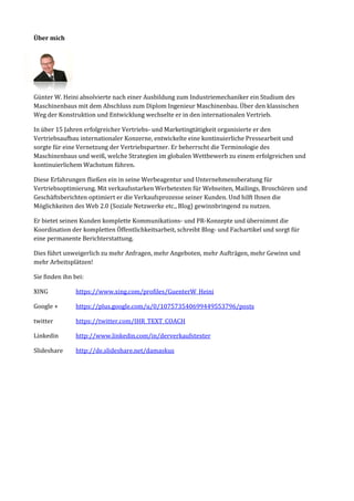 Über mich 
Günter W. Heini absolvierte nach einer Ausbildung zum Industriemechaniker ein Studium des Maschinenbaus mit dem Abschluss zum Diplom Ingenieur Maschinenbau. Über den klassischen Weg der Konstruktion und Entwicklung wechselte er in den internationalen Vertrieb. 
In über 15 Jahren erfolgreicher Vertriebs- und Marketingtätigkeit organisierte er den Vertriebsaufbau internationaler Konzerne, entwickelte eine kontinuierliche Pressearbeit und sorgte für eine Vernetzung der Vertriebspartner. Er beherrscht die Terminologie des Maschinenbaus und weiß, welche Strategien im globalen Wettbewerb zu einem erfolgreichen und kontinuierlichem Wachstum führen. 
Diese Erfahrungen fließen ein in seine Werbeagentur und Unternehmensberatung für Vertriebsoptimierung. Mit verkaufsstarken Werbetexten für Webseiten, Mailings, Broschüren und Geschäftsberichten optimiert er die Verkaufsprozesse seiner Kunden. Und hilft Ihnen die Möglichkeiten des Web 2.0 (Soziale Netzwerke etc., Blog) gewinnbringend zu nutzen. 
Er bietet seinen Kunden komplette Kommunikations- und PR-Konzepte und übernimmt die Koordination der kompletten Öffentlichkeitsarbeit, schreibt Blog- und Fachartikel und sorgt für eine permanente Berichterstattung. 
Dies führt unweigerlich zu mehr Anfragen, mehr Angeboten, mehr Aufträgen, mehr Gewinn und mehr Arbeitsplätzen! 
Sie finden ihn bei: 
XING https://www.xing.com/profiles/GuenterW_Heini 
Google + https://plus.google.com/u/0/107573540699449553796/posts 
twitter https://twitter.com/IHR_TEXT_COACH 
Linkedin http://www.linkedin.com/in/derverkaufstexter 
Slideshare http://de.slideshare.net/damaskus 
