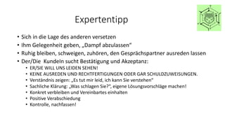 Expertentipp
• Sich in die Lage des anderen versetzen
• Ihm Gelegenheit geben, „Dampf abzulassen“
• Ruhig bleiben, schweigen, zuhören, den Gesprächspartner ausreden lassen
• Der/Die KundeIn sucht Bestätigung und Akzeptanz:
• ER/SIE WILL UNS LEIDEN SEHEN!
• KEINE AUSREDEN UND RECHTFERTIGUNGEN ODER GAR SCHULDZUWEISUNGEN.
• Verständnis zeigen: „Es tut mir leid, ich kann Sie verstehen“
• Sachliche Klärung: „Was schlagen Sie?“, eigene Lösungsvorschläge machen!
• Konkret verbleiben und Vereinbartes einhalten
• Positive Verabschiedung
• Kontrolle, nachfassen!
 