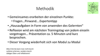 Methodik
• Gemeinsames erarbeiten der einzelnen Punkte:
• Fragen…Pinwand….Expertentipp
• „Hausaufgaben in Form von anwenden des Gelernten“
• Reflexion wird am nächsten Trainingstag von jedem einzeln
vorgetragen… Präsentation ca. 5 Minuten und kurz
besprochen.
• Dieser Vorgang wiederholt sich von Modul zu Modul
Alles Erlernte kann man nicht durch
zuhören erlernen, sondern durch
stätiges Üben und reflektieren!
 