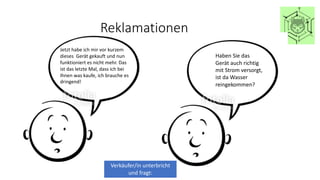 Reklamationen
Jetzt habe ich mir vor kurzem
dieses Gerät gekauft und nun
funktioniert es nicht mehr. Das
ist das letzte Mal, dass ich bei
Ihnen was kaufe, ich brauche es
dringend!
Verkäufer/in unterbricht
und fragt:
Haben Sie das
Gerät auch richtig
mit Strom versorgt,
ist da Wasser
reingekommen?
 