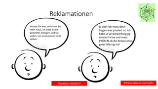 Reklamationen
Wissen Sie was, verlassen Sie
mein Haus, ich habe da ein
konkretes Anliegen und Sie
wollen mir anscheinend nicht
helfen!
Situation eskaliert!
Ja aber ich muss doch
fragen was passiert ist, ich
habe ja Verantwortung gg
meiner Firma und muss
PRÜFEN ob die Reklamation
gerechtfertigt ist!
Schaut extrem mürrisch!
 