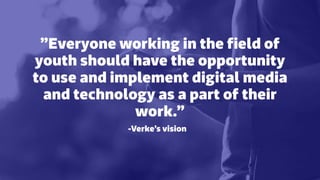 ”Everyone working in the ﬁeld of
youth should have the opportunity
to use and implement digital media
and technology as a part of their
work.”
-Verke’s vision
 