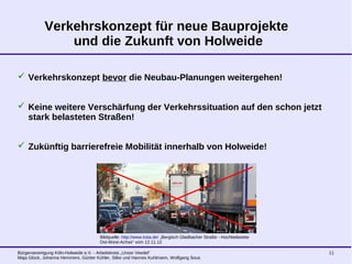 Bürgervereinigung Köln-Holweide e.V. - Arbeitskreis „Unser Veedel“
Maja Glück, Johanna Hemmers, Günter Kühler, Silke und Hannes Kuhlmann, Wolfgang Sous
11
Verkehrskonzept für neue Bauprojekte
und die Zukunft von Holweide
 Verkehrskonzept bevor die Neubau-Planungen weitergehen!
 Keine weitere Verschärfung der Verkehrssituation auf den schon jetzt
stark belasteten Straßen!
 Zukünftig barrierefreie Mobilität innerhalb von Holweide!
Bildquelle: http://www.ksta.de/ „Bergisch Gladbacher Straße - Hochbelastete
Ost-West-Achse“ vom 12.11.12
 