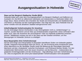 Bürgervereinigung Köln-Holweide e.V. - Arbeitskreis „Unser Veedel“
Maja Glück, Johanna Hemmers, Günter Kühler, Silke und Hannes Kuhlmann, Wolfgang Sous
3
Ausgangssituation in Holweide
Staus auf der Bergisch Gladbacher Straße (BGS)
Holweide leidet sehr unter dem Durchgangsverkehr von Bergisch Gladbach und Dellbrück zur
Autobahn A3. Die BGS ist vollkommen überlastet und insbesondere zu Stoßzeiten bilden sich
lange Staus. Diese zerstören den Charakter der Straße als Einkaufsmeile und Stadtteilzentrum
und führen zu Rückstau auf den Zubringerstraßen. Das trägt dazu bei, dass Holweide trotz all
seiner Vorteile nicht als attraktiver Stadtteil wahrgenommen wird.
Unbefriedigende Verkehrssituation für Anwohner
Um die ehemaligen kleinen Dorfstraßen in den Wohngebieten nicht zu „Schleichwegen“ zu
machen, wurden Barrieren und ein Netz aus Einbahnstraßen eingerichtet. Diese verhindern aber
leider auch, dass die Anwohner die verschiedenen Teile von Holweide problemlos erreichen
können. Stattdessen müssen sie sich in die Staus auf den Straßen einreihen, um ihre
Besorgungen im Holweider Zentrum zu erledigen.
Neue Bauprojekte ohne Verkehrskonzept
Derzeit sind einige neue Bauprojekte im besonders betroffenen Süden von Holweide geplant
(Quelle: Integrierte Raumanalyse Köln-Ost 2013), z.B. die Errichtung eines Ärztehauses sowie
eines Altenheims an der Neufelder Straße sowie die Bebauung der ehemaligen Baumwoll-
bleicherei und des „Grabelands“ zwischen Kochwiesen- und Ferdinand-Stücker-Straße. Für den
entstehenden Mehrverkehr durch die neuen Anwohner und die Besucher – insbesondere der
geplanten Kindertagesstätte und des Ärztehauses – liegt allerdings noch kein Verkehrskonzept
vor. Dies ist angesichts der schon jetzt katastrophalen Verkehrssituation nicht akzeptabel!
Hintergrund-information
 