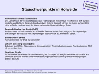 Bürgervereinigung Köln-Holweide e.V. - Arbeitskreis „Unser Veedel“
Maja Glück, Johanna Hemmers, Günter Kühler, Silke und Hannes Kuhlmann, Wolfgang Sous
4
Stauschwerpunkte in Holweide
Autobahnanschluss stadteinwärts
Der Verkehr auf der Honschaftsstraße aus Richtung Köln-Höhenhaus (von Norden) trifft auf den
Verkehr aus Richtung Bergisch-Gladbach (von Osten). Dadurch können die Autos auf der BGS
nicht abfließen und auch auf der Honschaftsstraße bilden sich lange Staus.
Bergisch Gladbacher Straße (BGS)
Insbesondere zu Stoßzeiten ist im Holweider Zentrum immer Stau; aufgrund der ungünstigen
Schaltungen der Vielzahl von Ampelanlagen aber auch oft zu „normalen“ Zeiten.
Schnellweider Straße
Ausweichstraße zur BGS zu Stoßzeiten
Johann-Bensberg-Straße (JBS)
Zubringer zur BGS – Stau aufgrund der ungünstigen Ampelschaltung an der Einmündung zur BGS
oft bis zur Isenburg
Neufelder Straße
Zu Stoßzeiten sehr hohe Verkehrsbelastung als Zubringer zur Bergisch Gladbacher Straße aus
Dellbrück-Süd und Refrath trotz verkehrsberuhigender Maßnahmen (Fahrbahnverengungen,
Blitzer, 30km/h)
Hintergrund-information
 