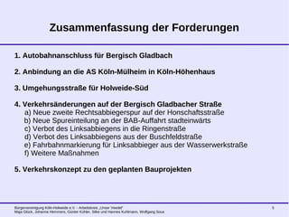 Bürgervereinigung Köln-Holweide e.V. - Arbeitskreis „Unser Veedel“
Maja Glück, Johanna Hemmers, Günter Kühler, Silke und Hannes Kuhlmann, Wolfgang Sous
5
Zusammenfassung der Forderungen
1. Autobahnanschluss für Bergisch Gladbach
2. Anbindung an die AS Köln-Mülheim in Köln-Höhenhaus
3. Umgehungsstraße für Holweide-Süd
4. Verkehrsänderungen auf der Bergisch Gladbacher Straße
a) Neue zweite Rechtsabbiegerspur auf der Honschaftsstraße
b) Neue Spureinteilung an der BAB-Auffahrt stadteinwärts
c) Verbot des Linksabbiegens in die Ringenstraße
d) Verbot des Linksabbiegens aus der Buschfeldstraße
e) Fahrbahnmarkierung für Linksabbieger aus der Wasserwerkstraße
f) Weitere Maßnahmen
5. Verkehrskonzept zu den geplanten Bauprojekten