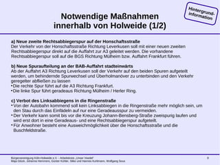Bürgervereinigung Köln-Holweide e.V. - Arbeitskreis „Unser Veedel“
Maja Glück, Johanna Hemmers, Günter Kühler, Silke und Hannes Kuhlmann, Wolfgang Sous
9
Notwendige Maßnahmen
innerhalb von Holweide (1/2)
a) Neue zweite Rechtsabbiegerspur auf der Honschaftsstraße
Der Verkehr von der Honschaftsstraße Richtung Leverkusen soll mit einer neuen zweiten
Rechtsabbiegerspur direkt auf die Auffahrt zur A3 geleitet werden. Die vorhandene
Rechtsabbiegerspur soll auf die BGS Richtung Mülheim bzw. Auffahrt Frankfurt führen.
b) Neue Spuraufteilung an der BAB-Auffahrt stadteinwärts
Ab der Auffahrt A3 Richtung Leverkusen soll der Verkehr auf den beiden Spuren aufgeteilt
werden, um behindernde Spurwechsel und Überholmanöver zu unterbinden und den Verkehr
geregelter abfließen zu lassen
●
Die rechte Spur führt auf die A3 Richtung Frankfurt.
●
Die linke Spur führt geradeaus Richtung Mülheim / Herler Ring.
c) Verbot des Linksabbiegens in die Ringenstraße
Von der Autobahn kommend soll kein Linksabbiegen in die Ringenstraße mehr möglich sein, um
den Stau durch das Einfädeln auf nur eine Geradeausspur zu vermeiden.
Der Verkehr kann somit bis vor die Kreuzung Johann-Bensberg-Straße zweispurig laufen und
wird erst dort in eine Geradeaus- und eine Rechtsabbiegerspur aufgeteilt.
Für Anwohner besteht eine Ausweichmöglichkeit über die Honschaftsstraße und die
Buschfeldstraße.
Hintergrund-information