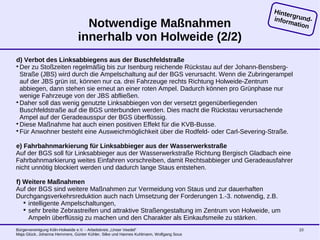 Bürgervereinigung Köln-Holweide e.V. - Arbeitskreis „Unser Veedel“
Maja Glück, Johanna Hemmers, Günter Kühler, Silke und Hannes Kuhlmann, Wolfgang Sous
10
Notwendige Maßnahmen
innerhalb von Holweide (2/2)
d) Verbot des Linksabbiegens aus der Buschfeldstraße

Der zu Stoßzeiten regelmäßig bis zur Isenburg reichende Rückstau auf der Johann-Bensberg-
Straße (JBS) wird durch die Ampelschaltung auf der BGS verursacht. Wenn die Zubringerampel
auf der JBS grün ist, können nur ca. drei Fahrzeuge rechts Richtung Holweide-Zentrum
abbiegen, dann stehen sie erneut an einer roten Ampel. Dadurch können pro Grünphase nur
wenige Fahrzeuge von der JBS abfließen.

Daher soll das wenig genutzte Linksabbiegen von der versetzt gegenüberliegenden
Buschfeldstraße auf die BGS unterbunden werden. Dies macht die Rückstau verursachende
Ampel auf der Geradeausspur der BGS überflüssig.

Diese Maßnahme hat auch einen positiven Effekt für die KVB-Busse.

Für Anwohner besteht eine Ausweichmöglichkeit über die Rodfeld- oder Carl-Severing-Straße.
e) Fahrbahnmarkierung für Linksabbieger aus der Wasserwerkstraße
Auf der BGS soll für Linksabbieger aus der Wasserwerkstraße Richtung Bergisch Gladbach eine
Fahrbahnmarkierung weites Einfahren vorschreiben, damit Rechtsabbieger und Geradeausfahrer
nicht unnötig blockiert werden und dadurch lange Staus entstehen.
f) Weitere Maßnahmen
Auf der BGS sind weitere Maßnahmen zur Vermeidung von Staus und zur dauerhaften
Durchgangsverkehrsreduktion auch nach Umsetzung der Forderungen 1.-3. notwendig, z.B.

intelligente Ampelschaltungen,

sehr breite Zebrastreifen und attraktive Straßengestaltung im Zentrum von Holweide, um
Ampeln überflüssig zu machen und den Charakter als Einkaufsmeile zu stärken.
Hintergrund-information
 