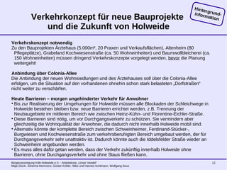 Bürgervereinigung Köln-Holweide e.V. - Arbeitskreis „Unser Veedel“
Maja Glück, Johanna Hemmers, Günter Kühler, Silke und Hannes Kuhlmann, Wolfgang Sous
12
Verkehrkonzept für neue Bauprojekte
und die Zukunft von Holweide
Verkehrskonzept notwendig
Zu den Bauprojekten Ärztehaus (5.000m², 20 Praxen und Verkaufsflächen), Altenheim (80
Pflegeplätze), Grabeland Kochwiesenstraße (ca. 50 Wohneinheiten) und Baumwollbleicherei (ca.
150 Wohneinheiten) müssen dringend Verkehrskonzepte vorgelegt werden, bevor die Planung
weitergeht!
Anbindung über Colonia-Allee
Die Anbindung der neuen Wohnsiedlungen und des Ärztehauses soll über die Colonia-Allee
erfolgen, um die Situation auf den vorhandenen ohnehin schon stark belasteten „Dorfstraßen“
nicht weiter zu verschärfen.
Heute Barrieren – morgen ungehinderter Verkehr für Anwohner

Bis zur Realisierung der Umgehungen für Holweide müssen alle Blockaden der Schleichwege in
Holweide bestehen bleiben bzw. neue Barrieren errichtet werden, z.B. Trennung der
Neubaugebiete im mittleren Bereich wie zwischen Heinz-Kühn- und Florentine-Eichler-Straße.

Diese Barrieren sind nötig, um vor Durchgangsverkehr zu schützen. Sie vermindern aber
gleichzeitig die Wohnqualität der Anwohner, die dadurch nicht innerhalb Holweide mobil sind.

Alternativ könnte der komplette Bereich zwischen Schweinheimer, Ferdinand-Stücker-,
Burgwiesen und Kochwiesenstraße zum verkehrsberuhigten Bereich umgebaut werden, der für
Durchgangsverkehr sehr unattraktiv ist. Dadurch könnte auch die Iddelsfelder Straße wieder an
Schweinheim angebunden werden.

Es muss alles dafür getan werden, dass der Verkehr zukünftig innerhalb Holweide ohne
Barrieren, ohne Durchgangsverkehr und ohne Staus fließen kann.
Hintergrund-information
 