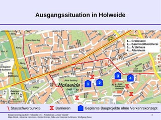 Bürgervereinigung Köln-Holweide e.V. - Arbeitskreis „Unser Veedel“
Maja Glück, Johanna Hemmers, Günter Kühler, Silke und Hannes Kuhlmann, Wolfgang Sous
2
Ausgangssituation in Holweide
Stauschwerpunkte Barrieren Geplante Bauprojekte ohne Verkehrskonzept
1 2
3
4
1... Grabeland
2... Baumwollbleicherei
3... Ärztehaus
4... Altenheim
 