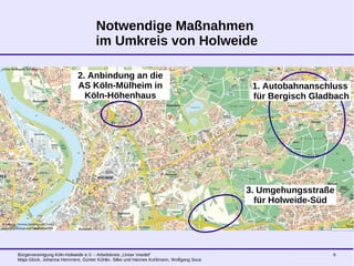 Bürgervereinigung Köln-Holweide e.V. - Arbeitskreis „Unser Veedel“
Maja Glück, Johanna Hemmers, Günter Kühler, Silke und Hannes Kuhlmann, Wolfgang Sous
6
Notwendige Maßnahmen
im Umkreis von Holweide
2. Anbindung an die
AS Köln-Mülheim in
Köln-Höhenhaus
3. Umgehungsstraße
für Holweide-Süd
1. Autobahnanschluss
für Bergisch Gladbach
 