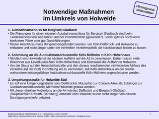 Bürgervereinigung Köln-Holweide e.V. - Arbeitskreis „Unser Veedel“
Maja Glück, Johanna Hemmers, Günter Kühler, Silke und Hannes Kuhlmann, Wolfgang Sous
7
Notwendige Maßnahmen
im Umkreis von Holweide
1. Autobahnanschluss für Bergisch Gladbach

Die Planungen für einen eigenen Autobahnanschluss für Bergisch Gladbach sind beim
Landesministerium seit Jahren auf der Prioritätenliste (gewesen?). Leider gibt es noch keine
konkreten Pläne oder gar Durchführungen.

Dieser Anschluss muss dringend eingefordert werden, um Köln-Dellbrück und Holweide zu
entlasten und nicht länger unter der verfehlten Verkehrspolitik der Nachbarstadt leiden zu lassen.
2. Anbindung an die Autobahnanschlussstelle Köln-Mülheim in Köln-Höhenhaus

Nördlich von Holweide ist die nächste Auffahrt auf die A3 in Leverkusen. Daher nutzen viele
Bewohner aus Leverkusen-Süd, Köln-Höhenhaus und Dünnwald die Auffahrt in Holweide.

Um die Staus auf der Honschaftsstraße und den daraus resultierenden verhinderten Abfluss des
Verkehrs auf der BGS in Richtung A3 zu vermeiden, soll Köln-Höhenhaus an die bereits
vorhandene leistungsfähige Autobahnanschlussstelle Köln-Mülheim angeschlossen werden.
3. Umgehungsstraße für Holweide-Süd

Es soll eine Umgehungsstraße vom Dellbrücker Mauspfad zur Colonia-Allee als Zubringer zur
Autobahnanschlussstelle Merheim/Holweide gebaut werden.

Mit dieser direkten Anbindung an die A4 würden Dellbrück und Bergisch Gladbach
(hauptsächlich Refrath, Bensberg) entlastet und Holweide würde nicht länger von diesem
Durchgangsverkehr belastet.
Hintergrund-information
 