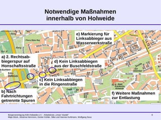 Bürgervereinigung Köln-Holweide e.V. - Arbeitskreis „Unser Veedel“
Maja Glück, Johanna Hemmers, Günter Kühler, Silke und Hannes Kuhlmann, Wolfgang Sous
8
Notwendige Maßnahmen
innerhalb von Holweide
a) 2. Rechtsab-
biegerspur auf
Honschaftsstraße
b) Nach
Fahrtrichtungen
getrennte Spuren
c) Kein Linksabbiegen
in die Ringenstraße
d) Kein Linksabbiegen
aus der Buschfeldstraße
e) Markierung für
Linksabbieger aus
Wasserwerkstraße
f) Weitere Maßnahmen
zur Entlastung
 