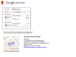 Voorbeeld hoe Anoniem5203, een terrein/begrenzing van SNS Reaal voorstelt
https://www.google.com/mapmaker?gw=66&uid=203721670243695795203

Recente bewerkingen
SNS Bank
Terrein/begrenzing (Terrein/begrenzing) Croeselaan 1, 3521 BJ Utrecht, Nederland
Categorie: Terrein/begrenzing (Terrein/begrenzing)
Status: Concept
Gewijzigd op 23 aug. 2013 12:30
Bekijk deze bewerking in Google Map Maker »

 