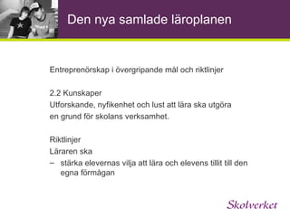 Den nya samlade läroplanen Entreprenörskap i skolans värdegrund och uppdrag En viktig uppgift för skolan är att ge överblick och  sammanhang. Skolan ska stimulera elevernas  kreativitet, nyfikenhet och självförtroende samt vilja till att pröva egna idéer och lösa problem.  Eleverna ska få möjlighet att ta initiativ och ansvar samt utveckla sin förmåga att arbeta såväl självständigt som tillsammans med andra. Skolan ska därigenom bidra till att eleverna utvecklar ett förhållningssätt som främjar entreprenörskap.  