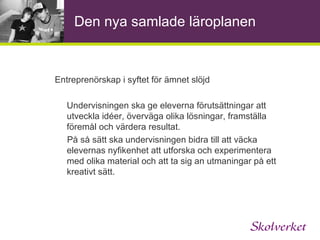 Den nya samlade läroplanen Entreprenörskap i övergripande mål och riktlinjer 2.2 Kunskaper Utforskande, nyfikenhet och lust att lära ska utgöra en grund för skolans verksamhet. Mål Skolan ska ansvara för att varje elev efter  genomgången grundskola kan lösa problem och omsätta idéer i handling på ett kreativt sätt 
