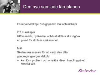 Entreprenöriellt lärande Att utveckla och stimulera kompetenser som att ta initiativ, ansvar och att omsätta idéer till handling… Utveckla nyfikenhet, självtillit, kreativitet, och samarbetsförmåga Samarbete med omvärlden, verklighetsanknutet, samverkan med arbetslivet 