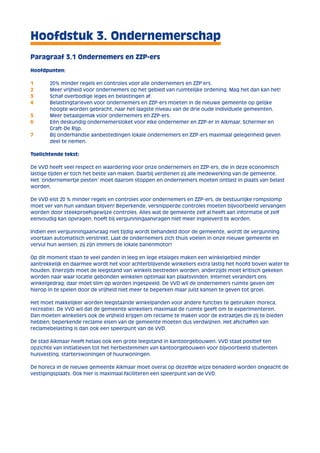 Hoofdstuk 3. Ondernemerschap 
Paragraaf 3.1 Ondernemers en ZZP-ers 
Hoofdpunten: 
1 20% minder regels en controles voor alle ondernemers en ZZP’ers. 
2 Meer vrijheid voor ondernemers op het gebied van ruimtelijke ordening. Mag het dan kan het! 
3 Schaf overbodige leges en belastingen af. 
4 Belastingtarieven voor ondernemers en ZZP-ers moeten in de nieuwe gemeente op gelijke 
hoogte worden gebracht, naar het laagste niveau van de drie oude individuele gemeenten. 
5 Meer betaalgemak voor ondernemers en ZZP-ers. 
6 Eén deskundig ondernemersloket voor elke ondernemer en ZZP-er in Alkmaar, Schermer en 
Graft-De Rijp. 
7 Bij onderhandse aanbestedingen lokale ondernemers en ZZP-ers maximaal gelegenheid geven 
deel te nemen. 
Toelichtende tekst: 
De VVD heeft veel respect en waardering voor onze ondernemers en ZZP-ers, die in deze economisch 
lastige tijden er toch het beste van maken. Daarbij verdienen zij alle medewerking van de gemeente. 
Het ‘ondernemertje pesten’ moet daarom stoppen en ondernemers moeten ontlast in plaats van belast 
worden. 
De VVD eist 20 % minder regels en controles voor ondernemers en ZZP-ers, de bestuurlijke rompslomp 
moet ver van hun vandaan blijven! Beperkende, versnipperde controles moeten bijvoorbeeld vervangen 
worden door steekproefsgewijze controles. Alles wat de gemeente zelf al heeft aan informatie of zelf 
eenvoudig kan opvragen, hoeft bij vergunningaanvragen niet meer ingeleverd te worden. 
Indien een vergunningaanvraag niet tijdig wordt behandeld door de gemeente, wordt de vergunning 
voortaan automatisch verstrekt. Laat de ondernemers zich thuis voelen in onze nieuwe gemeente en 
vervul hun wensen; zij zijn immers de lokale banenmotor! 
Op dit moment staan te veel panden in leeg en lege etalages maken een winkelgebied minder 
aantrekkelijk en daarmee wordt het voor achterblijvende winkeliers extra lastig het hoofd boven water te 
houden. Enerzijds moet de leegstand van winkels bestreden worden; anderzijds moet kritisch gekeken 
worden naar waar locatie gebonden winkelen optimaal kan plaatsvinden. Internet verandert ons 
winkelgedrag; daar moet slim op worden ingespeeld. De VVD wil de ondernemers ruimte geven om 
hierop in te spelen door de vrijheid niet meer te beperken maar juist kansen te geven tot groei. 
Het moet makkelijker worden leegstaande winkelpanden voor andere functies te gebruiken (horeca, 
recreatie). De VVD wil dat de gemeente winkeliers maximaal de ruimte geeft om te experimenteren. 
Dan moeten winkeliers ook de vrijheid krijgen om reclame te maken voor de extraatjes die zij te bieden 
hebben; beperkende reclame eisen van de gemeente moeten dus verdwijnen. Het afschaffen van 
reclamebelasting is dan ook een speerpunt van de VVD. 
De stad Alkmaar heeft helaas ook een grote leegstand in kantoorgebouwen. VVD staat positief ten 
opzichte van initiatieven tot het herbestemmen van kantoorgebouwen voor bijvoorbeeld studenten 
huisvesting, starterswoningen of huurwoningen. 
De horeca in de nieuwe gemeente Alkmaar moet overal op dezelfde wijze benaderd worden ongeacht de 
vestigingsplaats. Ook hier is maximaal faciliteren een speerpunt van de VVD. 
 